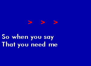 So when you say
That you need me