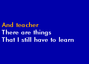 And teacher

There are things
That I still have to learn