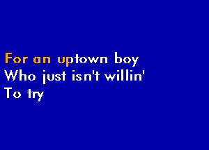For an uptown boy

Who iusi isn't willin'
To try