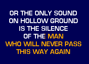 OR THE ONLY SOUND
0N HOLLOW GROUND
IS THE SILENCE
OF THE MAN
WHO WILL NEVER PASS
THIS WAY AGAIN