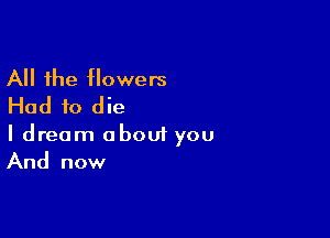 All the flowers
Had to die

I dream about you
And now