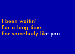 I been woiiin'

For a long time
For somebody like you