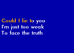 Could I lie to you

I'm just too weak
To face the truth