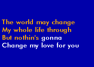 The world may change

My whole life through
But nothin's gonna

Change my love for you