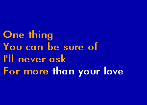 One thing

You can be sure of

I'll never ask
For more than your love