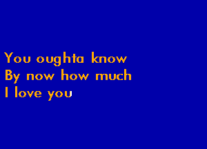 You oug hi0 know

By now how much
I love you