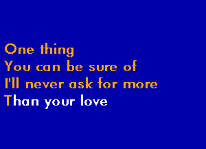 One thing

You can be sure of

I'll never ask for more
Than your love