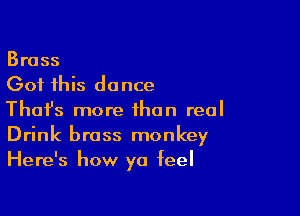 Brass
Got this do nce

Thafs more than real
Drink brass monkey
Here's how ya feel