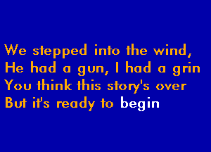 We siepped info 1he wind,
He had a gun, I had a grin
You 1hink 1his story's over
But ifs ready to begin