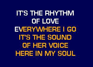 IT'S THE RHYTHM
OF LOVE
EVERYWHERE I GO
ITS THE SOUND
OF HER VOICE

HERE IN MY SOUL l