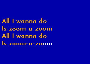 All I wanna do
Is zoom-a-zoom

All I wanna do
Is zoom-a-zoom