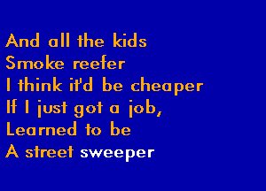 And all the kids

Smoke reefer

I think ifd be cheaper

If I just got a job,
Learned to be
A street sweeper