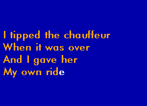 I tipped the chaUHeur
When it was over

And I gave her
My own ride