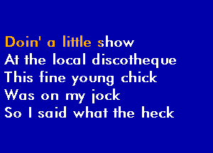 Doin' a little show

At the local discofheque
This fine young chick
Was on my iock

So I said whml the heck