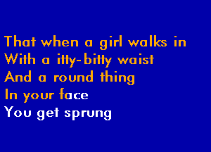 That when a girl walks in
With a iHy-biiiy waist

And a round thing
In your face
You get sprung