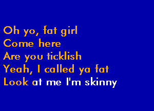 Oh yo, fat girl

Come here

Are you iicklish
Yeah, I called ya fat
Look at me I'm skinny