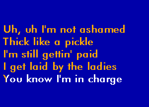Uh, uh I'm not ashamed
Thick like a pickle

I'm still geftin' paid

I get laid by the ladies
You know I'm in charge