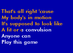 Thafs all right 'cause
My body's in motion
Ifs supposed to look like

A fit or a convulsion
Anyone can
Play this game