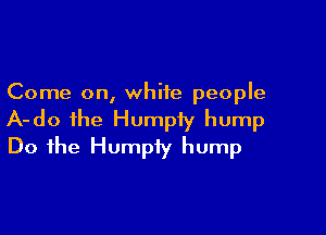 Come on, white people

A-do ihe Humpfy hump
Do the Humpiy hump