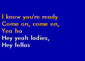 I know you're ready
Come on, come on,

Yea ho

Hey yeah ladies,
Hey fellas