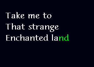 Take me to
That strange

Enchanted land