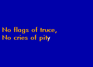 No flags of truce,

No cries of pity