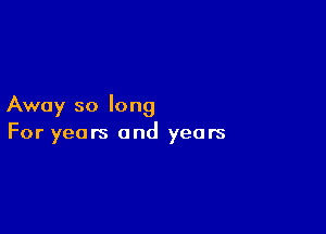 Away so long

For years and years