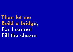 Then let me
Build a bridge,

For I cannot
Fill the chasm