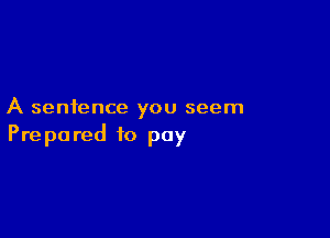 A sentence you seem

Prepared to pay