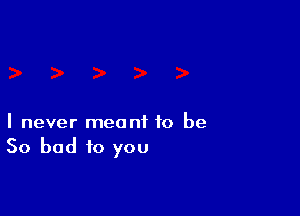 I never meant to be
So bad to you