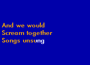 And we would

Scream together
Songs unsung