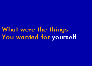 Whai were the things

You wanted for yourself