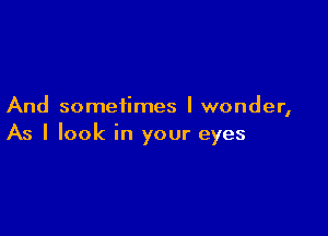 And sometimes I wonder,

As I look in your eyes