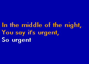 In the middle of the night,

You say it's urgent,
So urgent