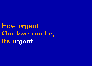 How urgent

Our love can be,
It's urgent