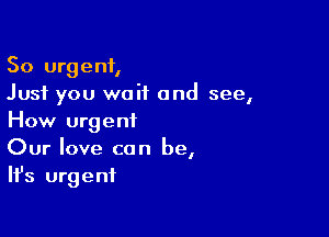So urgent,
Just you wait and see,

How urgent
Our love can be,
Ifs urgent