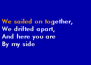 We sailed on together,
We drifted apart,

And here you are
By my side