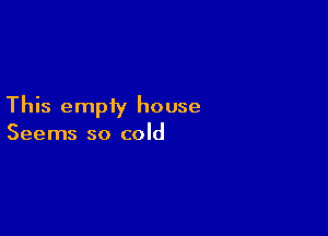 This empty house

Seems so cold