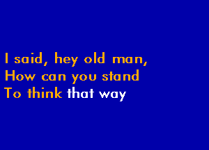 I said, hey old man,

How can you stand
To think that way