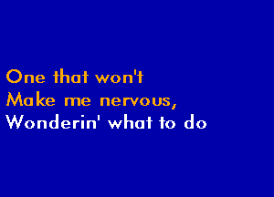 One that won't

Make me nervous,
Wonderin' what to do