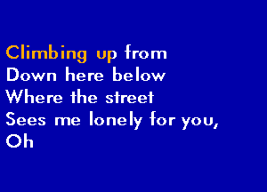 Climbing up from
Down here below

Where the street
Sees me lonely for you,

Oh