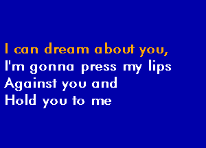 I can dream about you,
I'm gonna press my lips

Against you and
Hold you to me