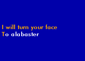 I will turn your face

To ala busier