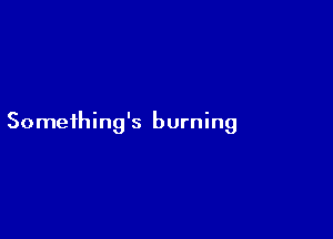 Someihing's burning