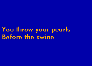 You throw your pearls

Before the swine