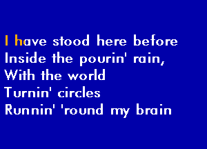 I have stood here before
Inside the pourin' rain,
With the world

Turnin' circles

Runnin' 'round my brain