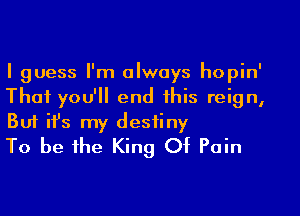 I guess I'm always hopin'
That you'll end this reign,

But ifs my destiny
To be the King Of Pain