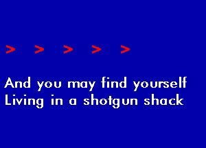 And you may find yourself
Living in a shotgun shack