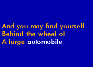 And you may find yourself

Behind the wheel of
A large automobile