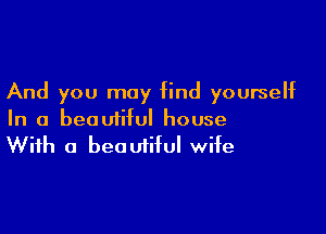 And you may find yourself

In a beautiful house
With a beautiful wife
